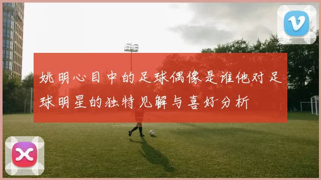 姚明心目中的足球偶像是谁他对足球明星的独特见解与喜好分析