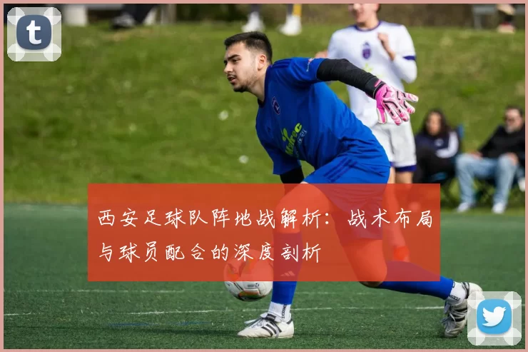 西安足球队阵地战解析：战术布局与球员配合的深度剖析
