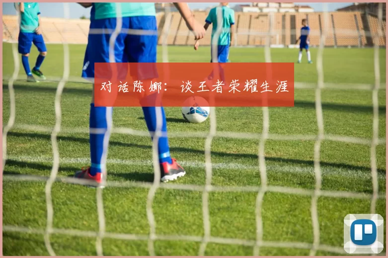 对话陈娜：谈王者荣耀生涯