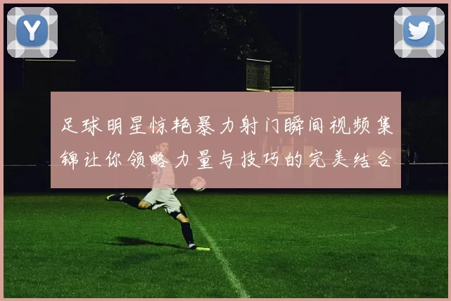 足球明星惊艳暴力射门瞬间视频集锦让你领略力量与技巧的完美结合