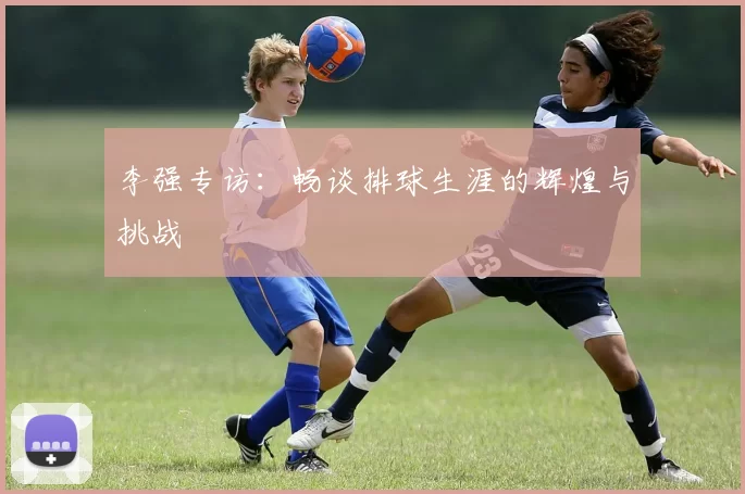 李强专访：畅谈排球生涯的辉煌与挑战